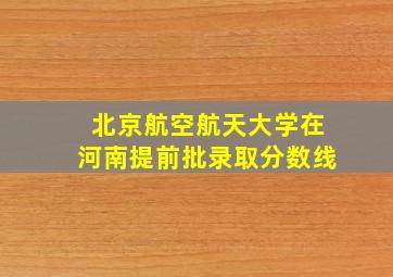 北京航空航天大学在河南提前批录取分数线