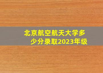 北京航空航天大学多少分录取2023年级