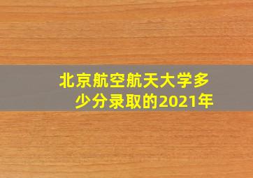 北京航空航天大学多少分录取的2021年