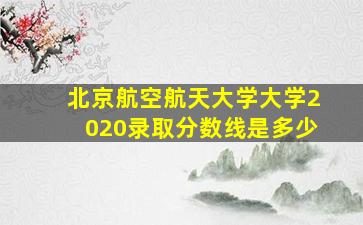 北京航空航天大学大学2020录取分数线是多少