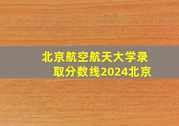 北京航空航天大学录取分数线2024北京