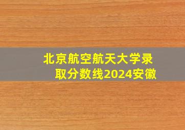 北京航空航天大学录取分数线2024安徽