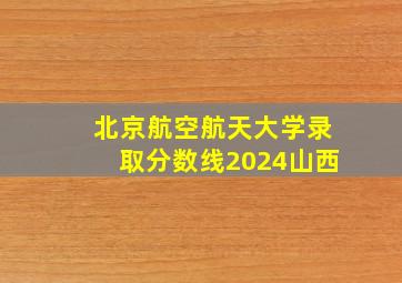 北京航空航天大学录取分数线2024山西