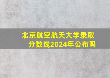 北京航空航天大学录取分数线2024年公布吗