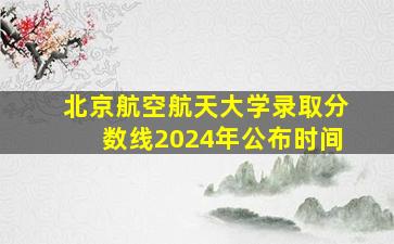 北京航空航天大学录取分数线2024年公布时间