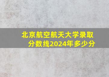 北京航空航天大学录取分数线2024年多少分