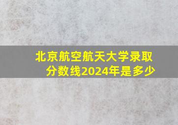 北京航空航天大学录取分数线2024年是多少