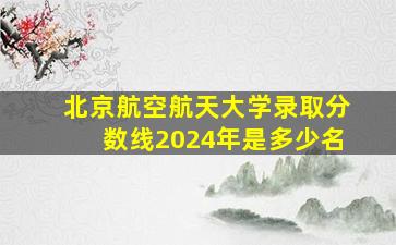 北京航空航天大学录取分数线2024年是多少名