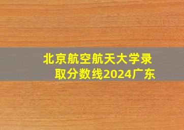 北京航空航天大学录取分数线2024广东