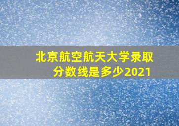 北京航空航天大学录取分数线是多少2021