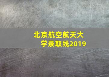 北京航空航天大学录取线2019