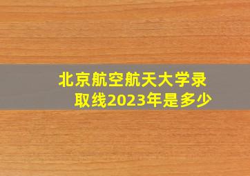 北京航空航天大学录取线2023年是多少