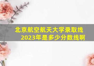 北京航空航天大学录取线2023年是多少分数线啊