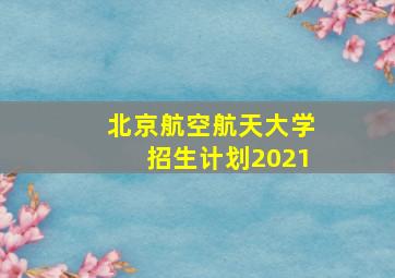 北京航空航天大学招生计划2021