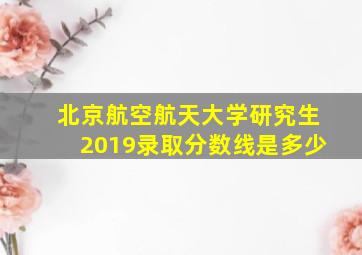 北京航空航天大学研究生2019录取分数线是多少