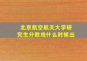 北京航空航天大学研究生分数线什么时候出