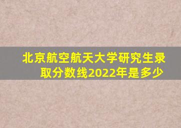 北京航空航天大学研究生录取分数线2022年是多少