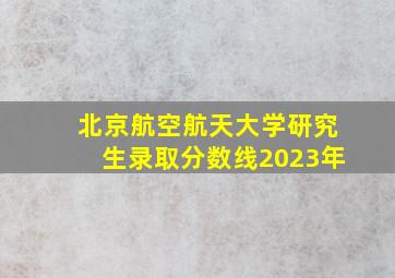 北京航空航天大学研究生录取分数线2023年