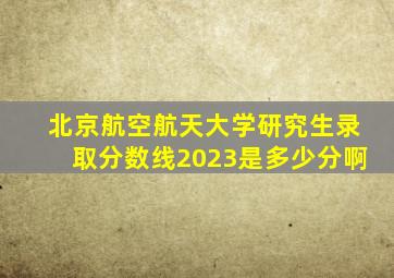 北京航空航天大学研究生录取分数线2023是多少分啊