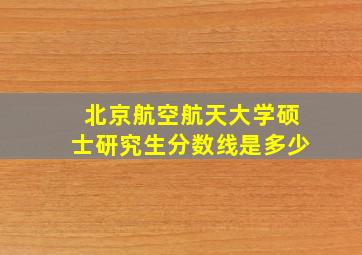 北京航空航天大学硕士研究生分数线是多少