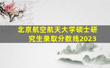 北京航空航天大学硕士研究生录取分数线2023