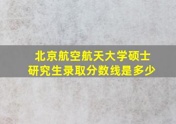 北京航空航天大学硕士研究生录取分数线是多少