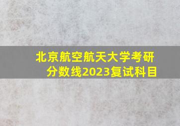 北京航空航天大学考研分数线2023复试科目