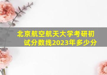 北京航空航天大学考研初试分数线2023年多少分