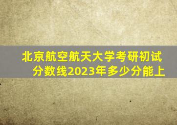 北京航空航天大学考研初试分数线2023年多少分能上