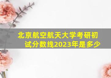 北京航空航天大学考研初试分数线2023年是多少