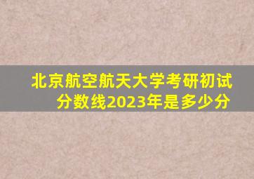 北京航空航天大学考研初试分数线2023年是多少分