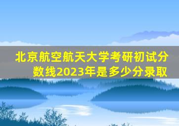 北京航空航天大学考研初试分数线2023年是多少分录取