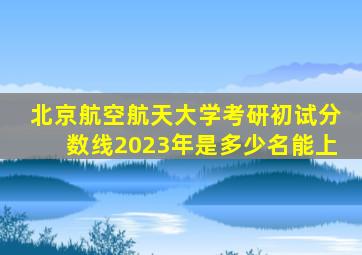 北京航空航天大学考研初试分数线2023年是多少名能上