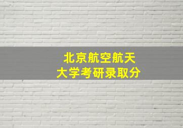 北京航空航天大学考研录取分