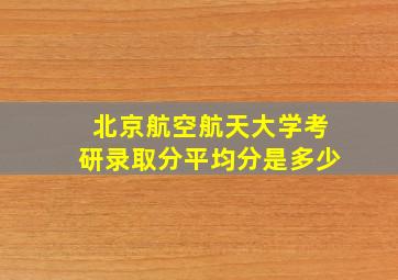 北京航空航天大学考研录取分平均分是多少