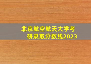 北京航空航天大学考研录取分数线2023