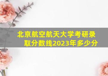 北京航空航天大学考研录取分数线2023年多少分