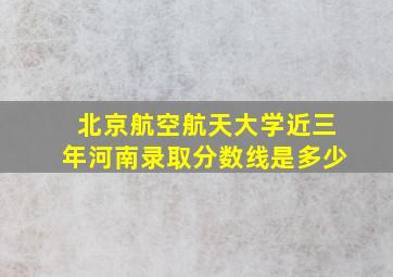 北京航空航天大学近三年河南录取分数线是多少