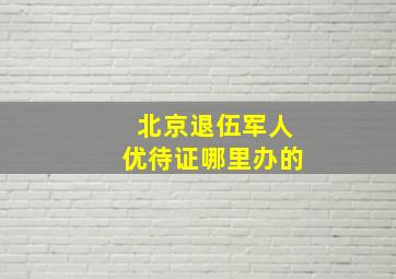 北京退伍军人优待证哪里办的