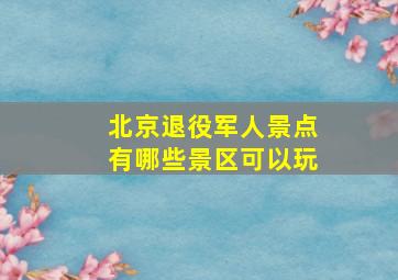 北京退役军人景点有哪些景区可以玩