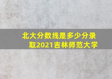 北大分数线是多少分录取2021吉林师范大学