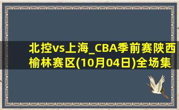 北控vs上海_CBA季前赛陕西榆林赛区(10月04日)全场集锦