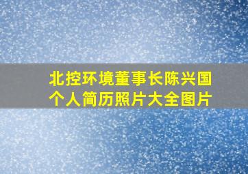 北控环境董事长陈兴国个人简历照片大全图片