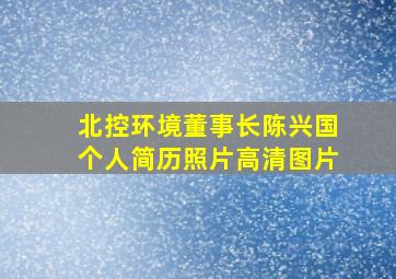 北控环境董事长陈兴国个人简历照片高清图片