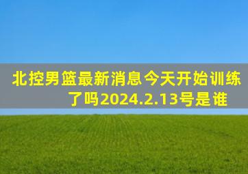 北控男篮最新消息今天开始训练了吗2024.2.13号是谁