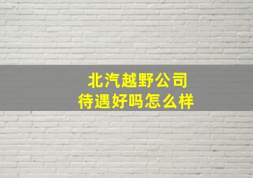 北汽越野公司待遇好吗怎么样