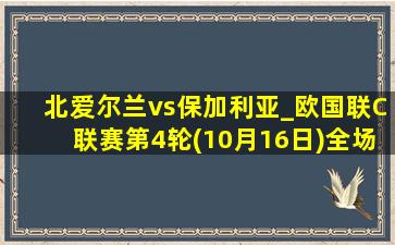 北爱尔兰vs保加利亚_欧国联C联赛第4轮(10月16日)全场录像