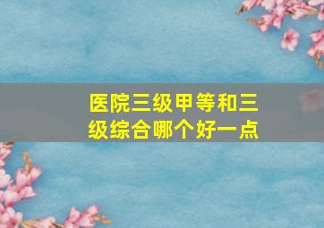 医院三级甲等和三级综合哪个好一点