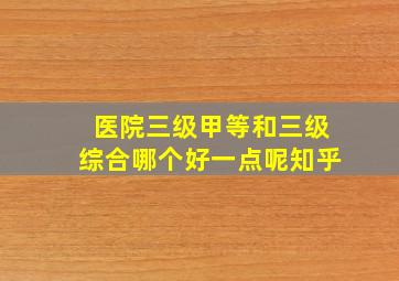 医院三级甲等和三级综合哪个好一点呢知乎