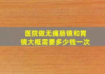 医院做无痛肠镜和胃镜大概需要多少钱一次